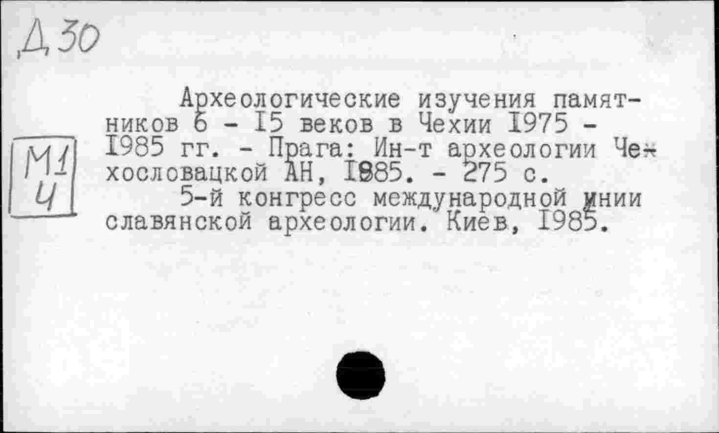 ﻿Археологические изучения памятников 5-15 веков в Чехии 1975 -1985 гг. - Прага: Ин-т археологии Че* хословацкой АН, 1885. - 275 с.
5-й конгресс международной мнии славянской археологии. Киев, 1985.